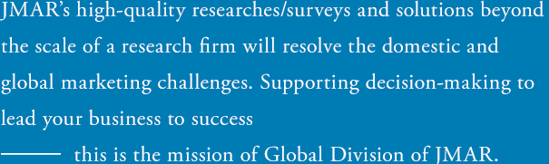 JMAR's high-quality researches/surveys and solutions beyond the scale of a research firm will resolve the domestic and global marketing challenges. Supporting decision-making to lead your business to success ― this is the mission of Global Division of JMAR.